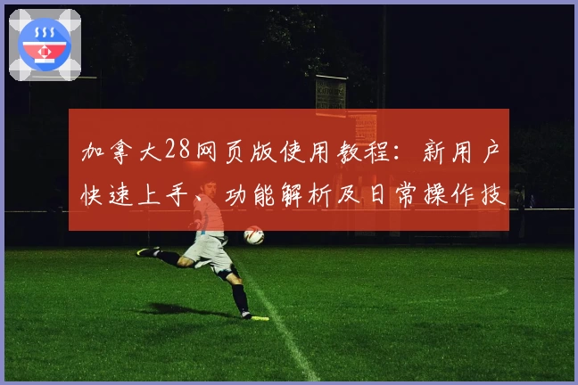 加拿大28网页版使用教程：新用户快速上手、功能解析及日常操作技巧分享