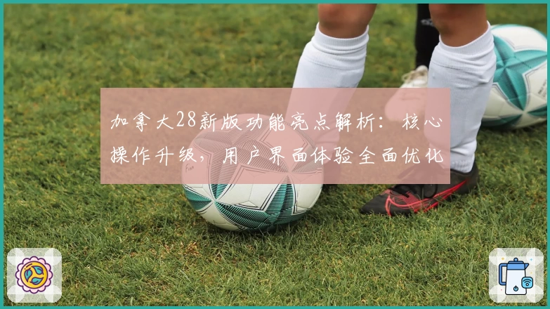 加拿大28新版功能亮点解析：核心操作升级，用户界面体验全面优化